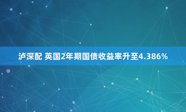 泸深配 英国2年期国债收益率升至4.386%