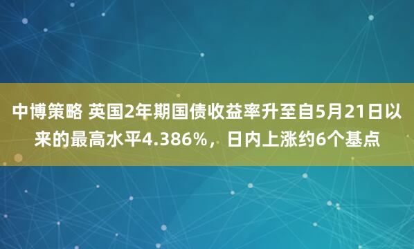 中博策略 英国2年期国债收益率升至自5月21日以来的最高水平4.386%，日内上涨约6个基点
