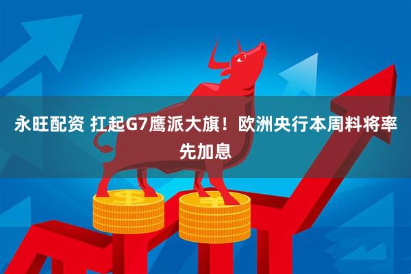 永旺配资 扛起G7鹰派大旗！欧洲央行本周料将率先加息