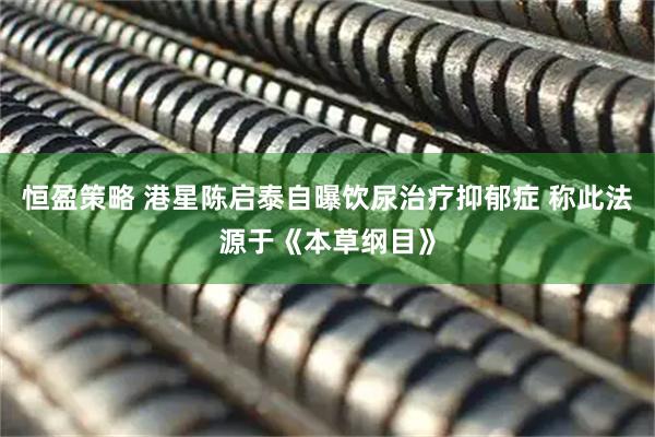 恒盈策略 港星陈启泰自曝饮尿治疗抑郁症 称此法源于《本草纲目》
