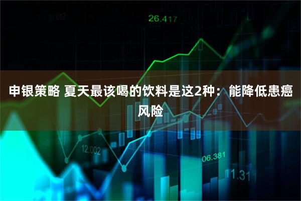 申银策略 夏天最该喝的饮料是这2种：能降低患癌风险