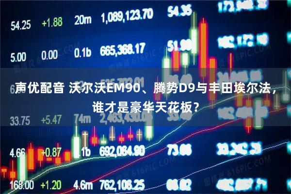 声优配音 沃尔沃EM90、腾势D9与丰田埃尔法，谁才是豪华天花板？