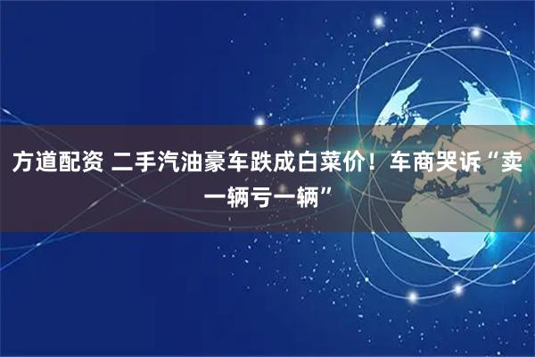 方道配资 二手汽油豪车跌成白菜价！车商哭诉“卖一辆亏一辆”