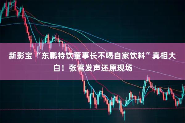 新影宝 “东鹏特饮董事长不喝自家饮料”真相大白！张雪发声还原现场