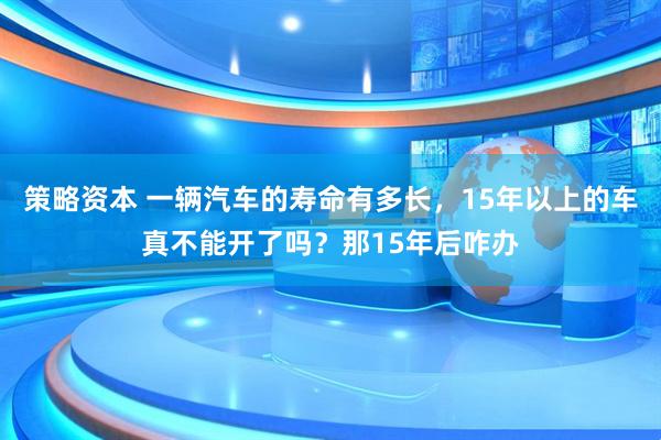 策略资本 一辆汽车的寿命有多长，15年以上的车真不能开了吗？那15年后咋办