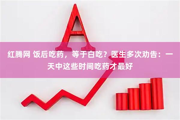 红腾网 饭后吃药，等于白吃？医生多次劝告：一天中这些时间吃药才最好