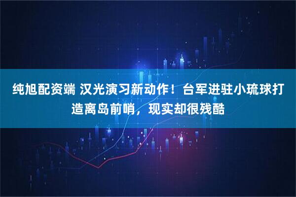 纯旭配资端 汉光演习新动作！台军进驻小琉球打造离岛前哨，现实却很残酷