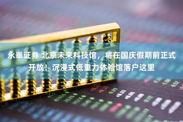 永崋证券 北京未来科技馆,将在国庆假期前正式开放!沉浸式低重力体验馆落户这里