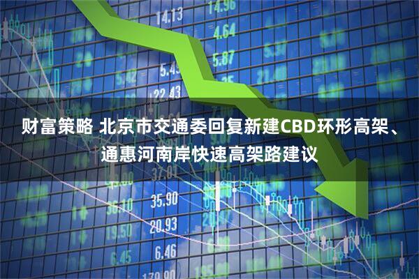 财富策略 北京市交通委回复新建CBD环形高架、通惠河南岸快速高架路建议