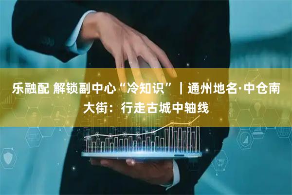 乐融配 解锁副中心“冷知识”｜通州地名·中仓南大街：行走古城中轴线