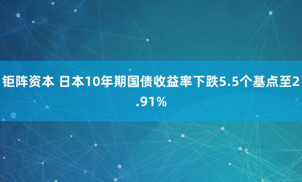 钜阵资本 日本10年期国债收益率下跌5.5个基点至2.91%