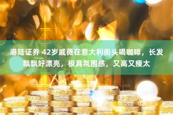 港陆证券 42岁戚薇在意大利街头喝咖啡，长发飘飘好漂亮，极具氛围感，又高又瘦太