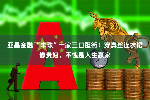 亚晶金融 “朱珠”一家三口逛街！穿真丝连衣裙像贵妇，不愧是人生赢家