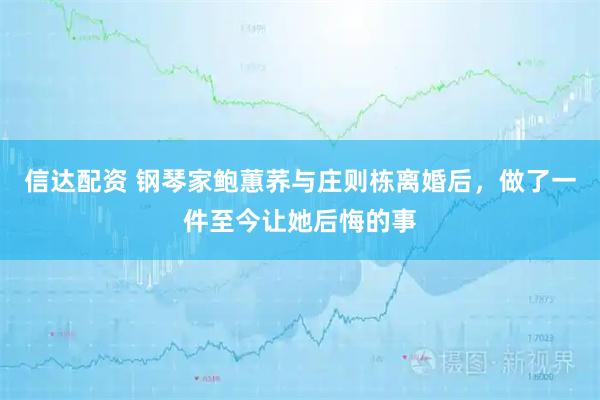信达配资 钢琴家鲍蕙荞与庄则栋离婚后，做了一件至今让她后悔的事